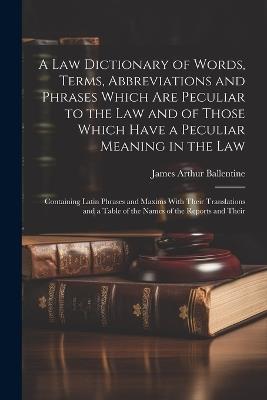 A Law Dictionary of Words, Terms, Abbreviations and Phrases Which Are Peculiar to the Law and of Those Which Have a Peculiar Meaning in the Law: Containing Latin Phrases and Maxims With Their Translations and a Table of the Names of the Reports and Their - James Arthur Ballentine - cover