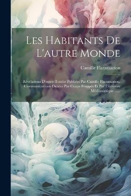 Les Habitants De L'autre Monde: Révélations D'outre-tombe Publiées Par Camille Flammarion. Communications Dictées Par Coups Frappés Et Par L'écriture Médianimique ...... - Camille Flammarion - cover