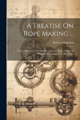 A Treatise On Rope Making ...: With A Description Of The Manufacture, Rules, Tables Of Weights, Etc., Adapted To The Trade - Robert Chapman - cover