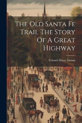 The Old Santa Fe Trail The Story Of A Great Highway - Colonel Henry Inman - cover