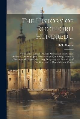 The History of Rochford Hundred ...: From Former Authors, Ancient Manuscripts and Church Registers, Treating Upon Various Subjects, Including Notices of Churches and Chapels, the Clergy, Biography and Genealogy of Families ... and ... Other Matters, Volum - Philip Benton - cover