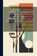 All About The Flute ... Containing A History Of The Flute From Ancient Times To The Present. ... Biographical Sketches Of The World's Noted Flutists: A List Of The Best And Most Famous Compositions