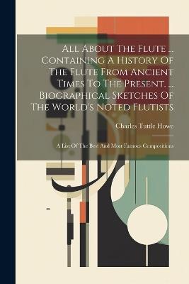 All About The Flute ... Containing A History Of The Flute From Ancient Times To The Present. ... Biographical Sketches Of The World's Noted Flutists: A List Of The Best And Most Famous Compositions - Charles Tuttle Howe - cover