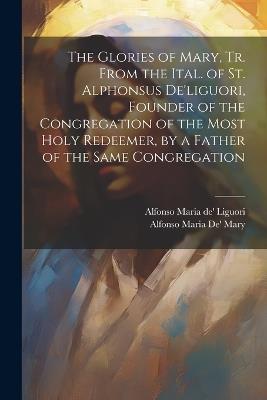 The Glories of Mary, Tr. From the Ital. of St. Alphonsus De'liguori, Founder of the Congregation of the Most Holy Redeemer, by a Father of the Same Congregation - Alfonso Maria De' Liguori,Alfonso Maria De' Mary - cover