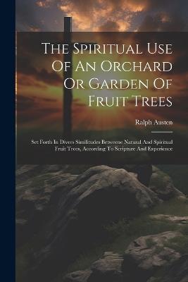 The Spiritual Use Of An Orchard Or Garden Of Fruit Trees: Set Forth In Divers Similitudes Betweene Natural And Spiritual Fruit Trees, According To Scripture And Experience - Ralph Austen - cover