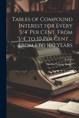 Tables of Compound Interest for Every '1/4' Per Cent. From '1/4' to 10 Per Cent ... From 1 to 100 Years - Thomas George Rance - cover