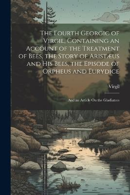 The Fourth Georgic of Virgil, Containing an Account of the Treatment of Bees, the Story of Aristæus and His Bees, the Episode of Orpheus and Eurydice; and an Article On the Gladiators - Virgil - cover