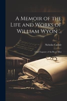 A Memoir of the Life and Works of William Wyon ...: Chief Engraver of the Royal Mint - Nicholas Carlisle - cover