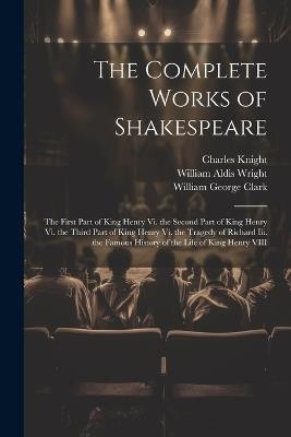 The Complete Works of Shakespeare: The First Part of King Henry Vi. the Second Part of King Henry Vi. the Third Part of King Henry Vi. the Tragedy of Richard Iii. the Famous History of the Life of King Henry VIII - William George Clark,William Aldis Wright,Charles Knight - cover