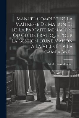 Manuel Complet De La Maîtresse De Maison Et De La Parfaite Ménagère Ou Guide Pratique Pour La Gestion D'une Maison À La Ville Et À La Campagne... - M a Gacon-Dufour - cover