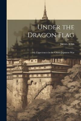 Under the Dragon Flag: My Experiences in the Chino-Japanese War - James Allan - cover