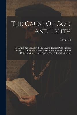 The Cause Of God And Truth: In Which Are Considered The Several Passages Of Scripture Made Use Of By Dr. Whitby And Others In Favour Of The Universal Scheme And Against The Calvinistic Scheme - John Gill - cover