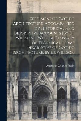 Specimens of Gothic Architecture, Accompanied by Historical and Descriptive Accounts [By E.J. Willson]. [With] a Glossary of Technical Terms Descriptive of Gothic Architecture, by E.J. Willson - Augustus Charles Pugin - cover