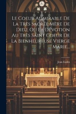 Le Coeur Admirable De La Très Sacrée Mère De Dieu, Ou La Dévotion Au Très Saint Coeur De La Bienheureuse Vierge Marie... - Jean Eudes - cover