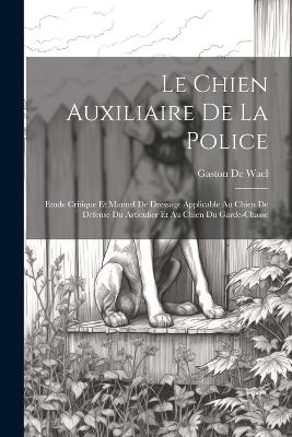 Le Chien Auxiliaire De La Police: Etude Critique Et Manuel De Dressage Applicable Au Chien De Défense Du Articulier Et Au Chien Du Garde-Chasse - Gaston De Wael - cover