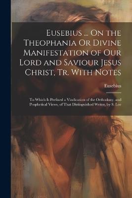 Eusebius ... On the Theophania Or Divine Manifestation of Our Lord and Saviour Jesus Christ, Tr. With Notes: To Which Is Prefixed a Vindication of the Orthodoxy, and Prophetical Views, of That Distinguished Writer, by S. Lee - Eusebius - cover