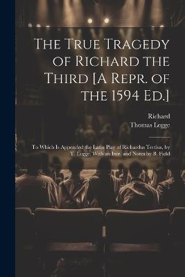 The True Tragedy of Richard the Third [A Repr. of the 1594 Ed.]: To Which Is Appended the Latin Play of Richardus Tertius, by T. Legge. With an Intr. and Notes by B. Field - Richard,Thomas Legge - cover