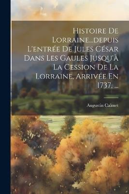 Histoire De Lorraine...depuis L'entrée De Jules César Dans Les Gaules Jusqu'à La Cession De La Lorraine, Arrivée En 1737, ... - Augustin Calmet - cover