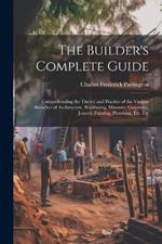 The Builder's Complete Guide: Comprehending the Theory and Practice of the Various Branches of Architecture, Bricklaying, Masonry, Carpentry, Joinery, Painting, Plumbing, Etc. Etc