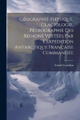 Géographie Physique, Glaciologie, Pétrographie Des Régions Visitées Par L'expedition Antarctique Française Commandée - Ernest Gourdon - cover