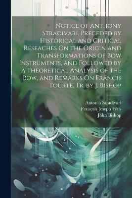 Notice of Anthony Stradivari, Preceded by Historical and Critical Reseaches On the Origin and Transformations of Bow Instruments, and Followed by a Theoretical Analysis of the Bow, and Remarks On Francis Tourte, Tr. by J. Bishop - John Bishop,François Joseph Fétis,Antonio Stradivari - cover