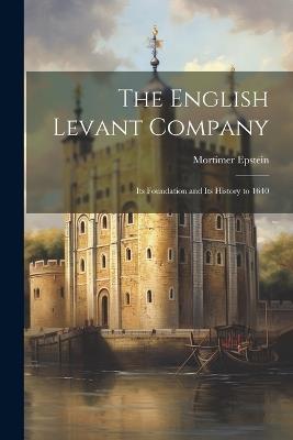 The English Levant Company: Its Foundation and Its History to 1640 - Mortimer Epstein - cover