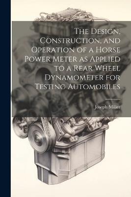 The Design, Construction, and Operation of a Horse Power Meter as Applied to a Rear Wheel Dynamometer for Testing Automobiles - Joseph Miller - cover