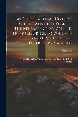 An Ecclesiastical History to the Twentieth Year of the Reign of Constantine, Tr. by C.F. Cruse. to Which Is Prefixed, the Life of Eusebius, by Valesius: Tr. by S.E. Parker. With Notes, Selected From the Ed. of Valesius - Eusebius - cover