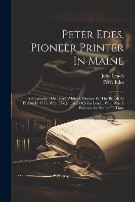 Peter Edes, Pioneer Printer In Maine: A Biography: His Diary While A Prisoner By The British At Boston In 1775, With The Journal Of John Leach, Who Was A Prisoner At The Same Time - Peter Edes,John Leach - cover