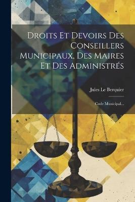 Droits Et Devoirs Des Conseillers Municipaux, Des Maires Et Des Administrés: Code Municipal... - Jules Le Berquier - cover