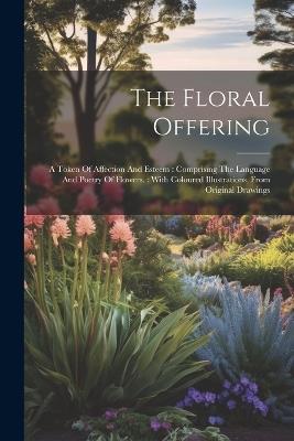 The Floral Offering: A Token Of Affection And Esteem: Comprising The Language And Poetry Of Flowers.: With Coloured Illustrations, From Original Drawings - Anonymous - cover