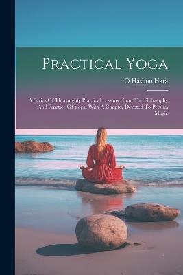 Practical Yoga: A Series Of Thoroughly Practical Lessons Upon The Philosophy And Practice Of Yoga, With A Chapter Devoted To Persian Magic - O Hashnu Hara - cover