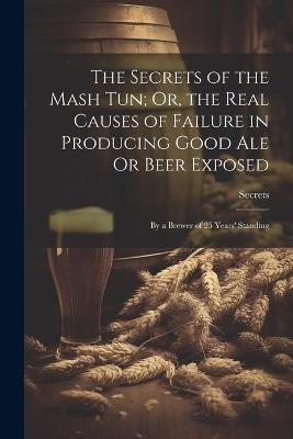 The Secrets of the Mash Tun; Or, the Real Causes of Failure in Producing Good Ale Or Beer Exposed: By a Brewer of 25 Years' Standing - Secrets - cover