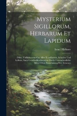 Mysterium Sigillorum, Herbarum Et Lapidum: Oder: Vollkommene Cur Aller Krankheiten, Schäden Und Leibes-, Auch Gemüts-beschwerden Durch Unterschiedliche Mittel Ohne Einnehmung Der Artzeney - Israel Hiebner - cover