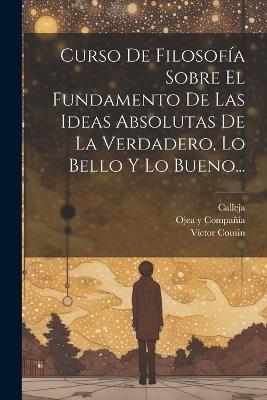 Curso De Filosofía Sobre El Fundamento De Las Ideas Absolutas De La Verdadero, Lo Bello Y Lo Bueno... - Víctor Cousin,Calleja - cover