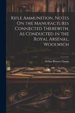 Rifle Ammunition, Notes On the Manufactures Connected Therewith, As Conducted in the Royal Arsenal, Woolwich