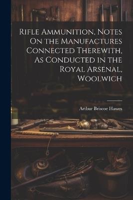 Rifle Ammunition, Notes On the Manufactures Connected Therewith, As Conducted in the Royal Arsenal, Woolwich - Arthur Briscoe Hawes - cover
