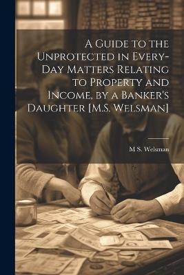 A Guide to the Unprotected in Every-Day Matters Relating to Property and Income, by a Banker's Daughter [M.S. Welsman] - M S Welsman - cover