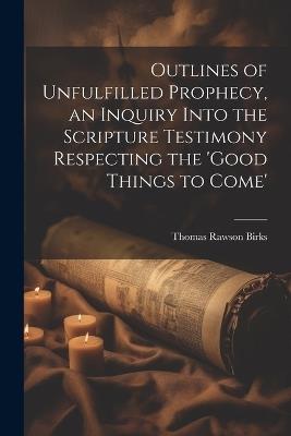 Outlines of Unfulfilled Prophecy, an Inquiry Into the Scripture Testimony Respecting the 'good Things to Come' - Thomas Rawson Birks - cover