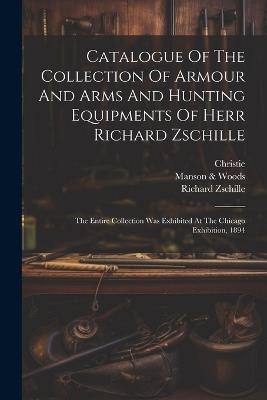 Catalogue Of The Collection Of Armour And Arms And Hunting Equipments Of Herr Richard Zschille: The Entire Collection Was Exhibited At The Chicago Exhibition, 1894 - Richard Zschille,Christie - cover