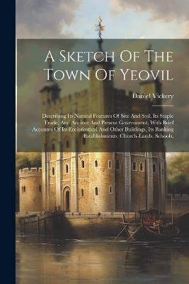 A Sketch Of The Town Of Yeovil: Describing Its Natural Features Of Site And Soil, Its Staple Trade, And Ancient And Present Government, With Brief Accounts Of Its Ecclesiastical And Other Buildings, Its Banking Establishments, Church-lands, Schools, - Daniel Vickery - cover