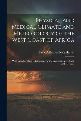 Physical and Medical Climate and Meteorology of the West Coast of Africa: With Valuable Hints to Europeans for the Preservation of Health in the Tropics - James Africanus Beale Horton - cover