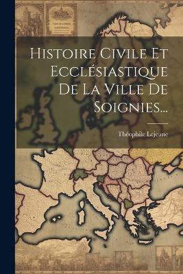 Histoire Civile Et Ecclésiastique De La Ville De Soignies... - Théophile LeJeune - cover