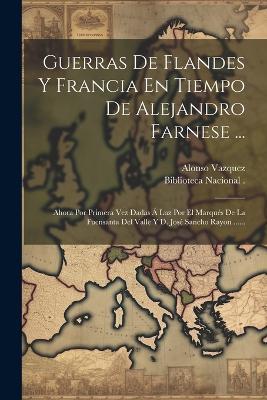 Guerras De Flandes Y Francia En Tiempo De Alejandro Farnese ...: Ahora Por Primera Vez Dadas Á Luz Por El Marqués De La Fuensanta Del Valle Y D. José Sancho Rayon ...... - Alonso Vazquez (Capitan) - cover