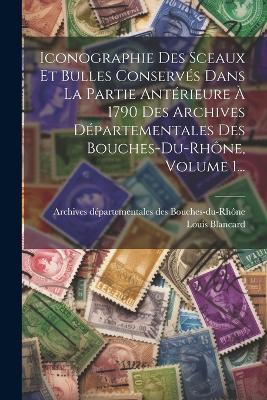 Iconographie Des Sceaux Et Bulles Conservés Dans La Partie Antérieure À 1790 Des Archives Départementales Des Bouches-du-rhône, Volume 1... - Louis Blancard - cover