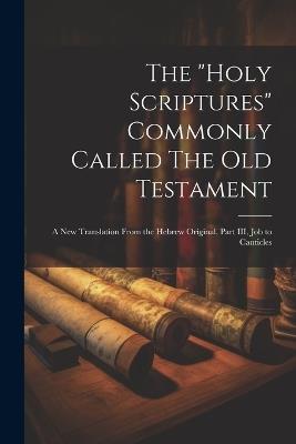 The "Holy Scriptures" Commonly Called The Old Testament: A New Translation From the Hebrew Original, Part III, Job to Canticles - Anonymous - cover