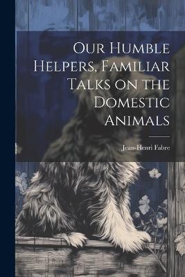 Our Humble Helpers, Familiar Talks on the Domestic Animals - Jean-Henri Fabre - cover