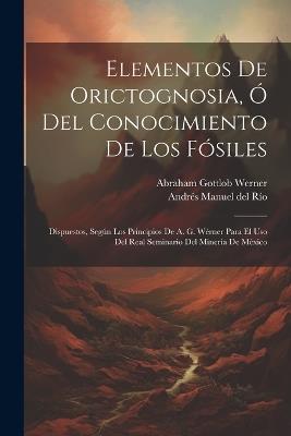 Elementos De Orictognosia, Ó Del Conocimiento De Los Fósiles: Dispuestos, Según Los Principios De A. G. Wérner Para El Uso Del Real Seminario Del Minería De México - cover