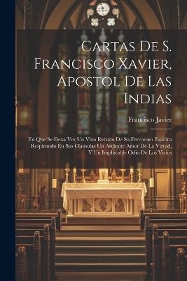 Cartas De S. Francisco Xavier, Apostol De Las Indias: En Que Se Dexa Ver Un Vivo Retrato De Su Fervoroso Espiritu Respirando En Sus Clausulas Un Ardiente Amor De La Virtud, Y Un Implacable Odio De Los Vicios - Francisco Javier (Santo) - cover