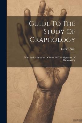 Guide To The Study Of Graphology: With An Explanation Of Some Of The Mysteries Of Handwriting - Henry Frith - cover